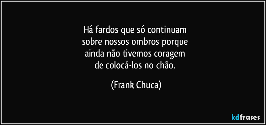 Há fardos que só continuam 
sobre nossos ombros porque 
ainda não tivemos coragem 
de colocá-los no chão. (Frank Chuca)