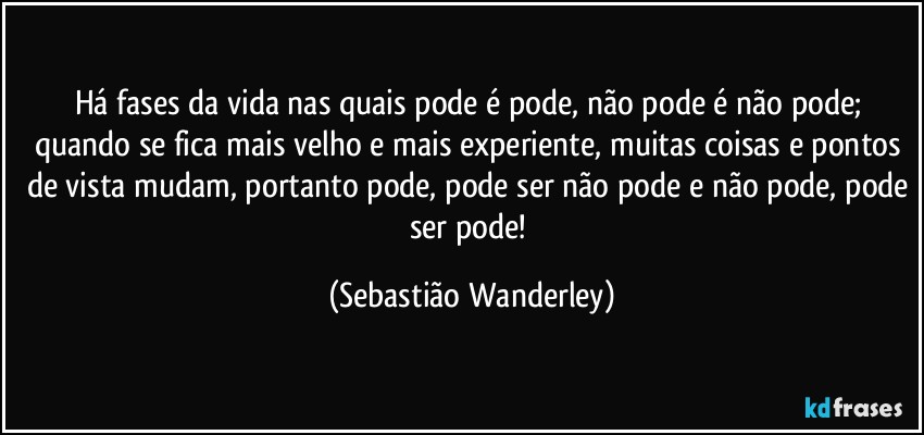 Há fases da vida nas quais pode é pode, não pode é não pode; quando se fica mais velho e mais experiente, muitas coisas e pontos de vista mudam, portanto pode, pode ser não pode e não pode, pode ser pode! (Sebastião Wanderley)