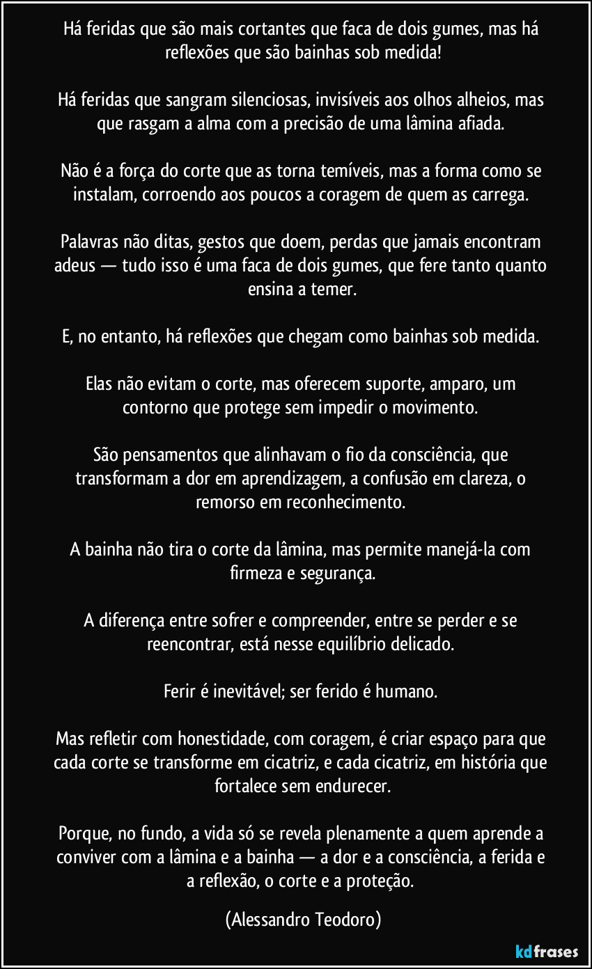 Há feridas que são mais cortantes que faca de dois gumes, mas há reflexões que são bainhas sob medida!

Há feridas que sangram silenciosas, invisíveis aos olhos alheios, mas que rasgam a alma com a precisão de uma lâmina afiada. 

Não é a força do corte que as torna temíveis, mas a forma como se instalam, corroendo aos poucos a coragem de quem as carrega. 

Palavras não ditas, gestos que doem, perdas que jamais encontram adeus — tudo isso é uma faca de dois gumes, que fere tanto quanto ensina a temer.

E, no entanto, há reflexões que chegam como bainhas sob medida. 

Elas não evitam o corte, mas oferecem suporte, amparo, um contorno que protege sem impedir o movimento. 

São pensamentos que alinhavam o fio da consciência, que transformam a dor em aprendizagem, a confusão em clareza, o remorso em reconhecimento. 

A bainha não tira o corte da lâmina, mas permite manejá-la com firmeza e segurança.

A diferença entre sofrer e compreender, entre se perder e se reencontrar, está nesse equilíbrio delicado. 

Ferir é inevitável; ser ferido é humano. 

Mas refletir com honestidade, com coragem, é criar espaço para que cada corte se transforme em cicatriz, e cada cicatriz, em história que fortalece sem endurecer.

Porque, no fundo, a vida só se revela plenamente a quem aprende a conviver com a lâmina e a bainha — a dor e a consciência, a ferida e a reflexão, o corte e a proteção. (Alessandro Teodoro)