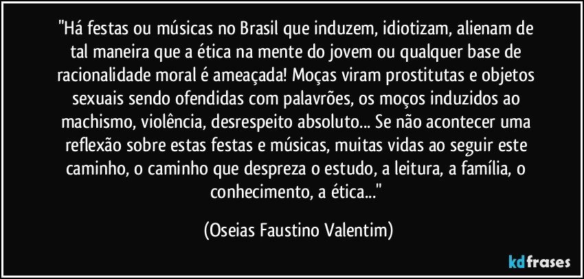 "Há festas ou músicas no Brasil que induzem, idiotizam, alienam de tal maneira que a ética na mente do jovem ou qualquer base de racionalidade moral é ameaçada! Moças viram prostitutas e objetos sexuais sendo ofendidas com palavrões, os moços induzidos ao machismo, violência, desrespeito absoluto... Se não acontecer uma reflexão sobre estas festas e músicas, muitas vidas ao seguir este caminho, o caminho que despreza o estudo, a leitura, a família, o conhecimento, a ética..." (Oseias Faustino Valentim)