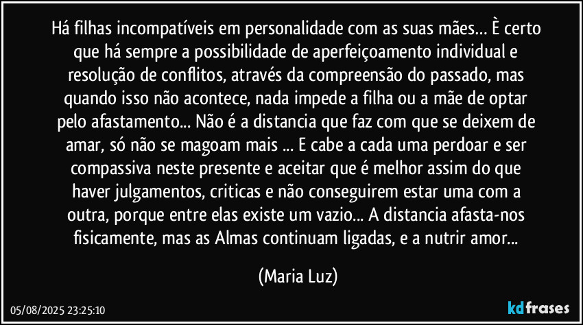 Há filhas incompatíveis em personalidade com as suas mães… È certo que  há sempre a possibilidade de aperfeiçoamento individual e resolução de conflitos, através da compreensão do passado, mas quando isso não acontece, nada impede a filha ou a mãe de optar pelo afastamento... Não é a distancia que faz com que se deixem de amar, só não se magoam mais ...  E cabe a cada uma perdoar e ser compassiva neste presente e aceitar que é melhor assim do que haver julgamentos, criticas e não conseguirem estar uma com a outra, porque entre elas existe um vazio... A distancia afasta-nos fisicamente, mas as Almas continuam ligadas, e a nutrir amor... (Maria Luz)