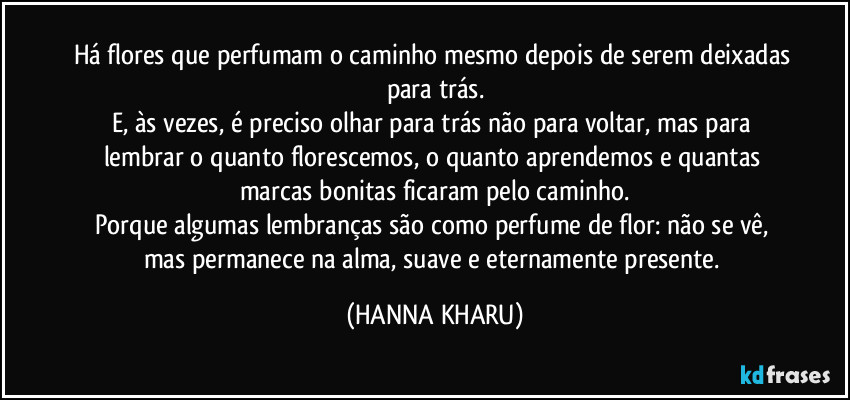 Há flores que perfumam o caminho mesmo depois de serem deixadas para trás.
E, às vezes, é preciso olhar para trás não para voltar, mas para lembrar o quanto florescemos, o quanto aprendemos e quantas marcas bonitas ficaram pelo caminho.
Porque algumas lembranças são como perfume de flor: não se vê, mas permanece na alma, suave e eternamente presente. (HANNA KHARU)