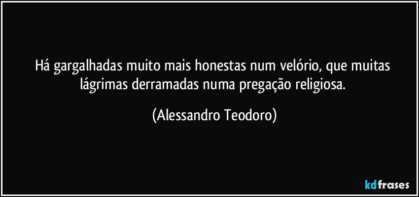 Há gargalhadas muito mais honestas num velório, que muitas lágrimas derramadas numa pregação religiosa. (Alessandro Teodoro)