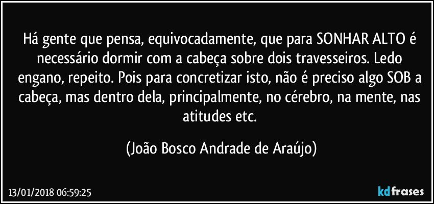 Há gente que pensa, equivocadamente, que para SONHAR ALTO é necessário dormir com a cabeça sobre dois travesseiros. Ledo engano, repeito. Pois para concretizar isto, não é preciso algo SOB a cabeça, mas dentro dela, principalmente, no cérebro, na mente, nas atitudes etc. (João Bosco Andrade de Araújo)