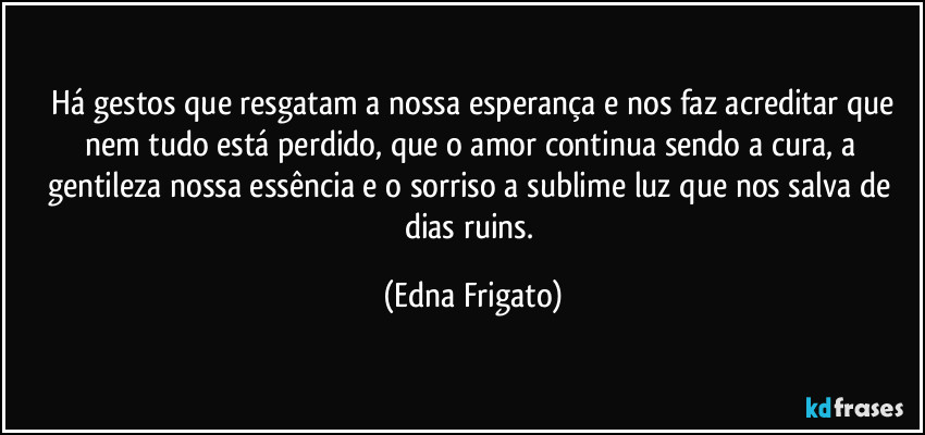 ⁠Há gestos que resgatam a nossa esperança e nos faz acreditar que nem tudo está perdido, que o amor continua sendo a cura, a gentileza nossa essência e o sorriso a sublime luz que nos salva de dias ruins. (Edna Frigato)