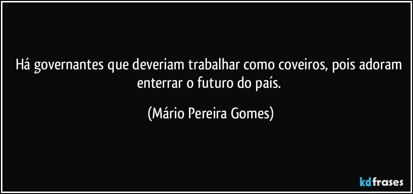 Há governantes que deveriam trabalhar como coveiros, pois adoram enterrar o futuro do país. (Mário Pereira Gomes)