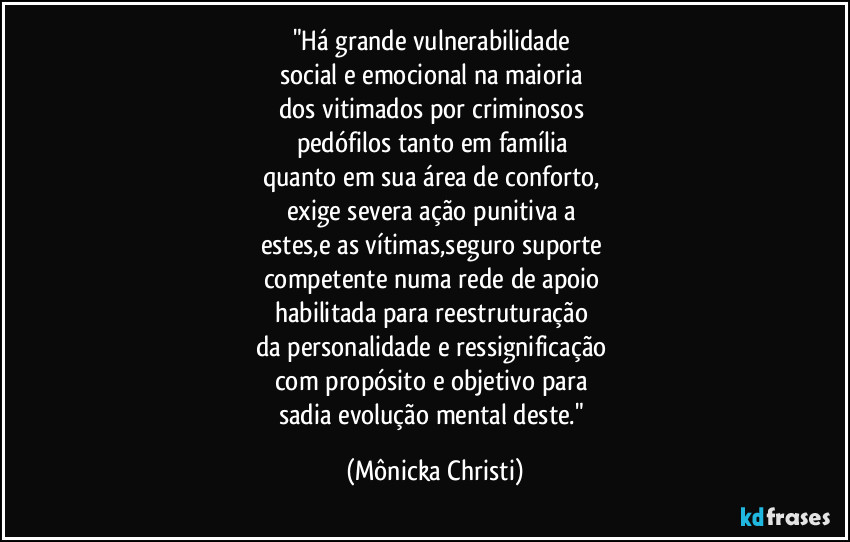 "Há grande vulnerabilidade 
social e emocional na maioria 
dos vitimados por criminosos 
pedófilos tanto em família 
quanto em sua área de conforto, 
exige severa ação punitiva a 
estes,e as vítimas,seguro suporte 
competente numa rede de apoio 
habilitada para reestruturação 
da personalidade e ressignificação 
com propósito e objetivo para 
sadia evolução mental deste." (Mônicka Christi)