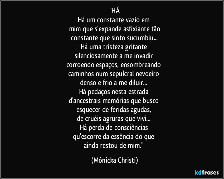 "HÁ
Há um constante vazio em 
mim que s'expande asfixiante tão
 constante que sinto sucumbiu... 
Há uma tristeza gritante 
silenciosamente a me invadir  
corroendo espaços, ensombreando 
caminhos num sepulcral nevoeiro  
denso e frio a me diluir... 
Há pedaços nesta estrada 
d'ancestrais memórias que busco 
esquecer de feridas agudas, 
de cruéis agruras que vivi... 
Há perda de consciências 
qu'escorre da essência do que 
ainda restou de mim." (Mônicka Christi)