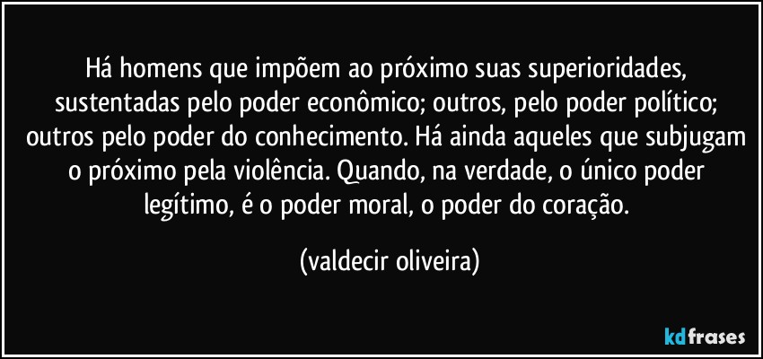 Há homens que impõem ao próximo suas superioridades, sustentadas pelo poder econômico; outros, pelo poder político; outros pelo poder do conhecimento. Há ainda aqueles que subjugam o próximo pela violência. Quando, na verdade, o único poder legítimo, é o poder moral, o poder do coração. (valdecir oliveira)