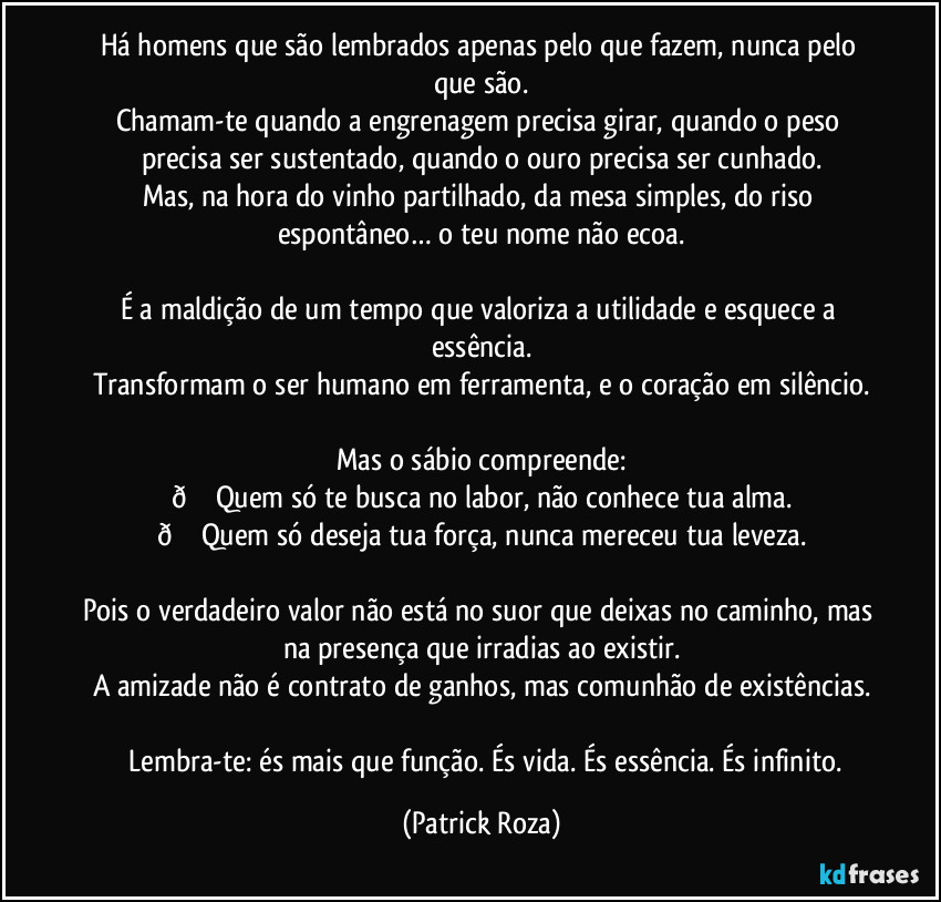 Há homens que são lembrados apenas pelo que fazem, nunca pelo que são.
Chamam-te quando a engrenagem precisa girar, quando o peso precisa ser sustentado, quando o ouro precisa ser cunhado.
Mas, na hora do vinho partilhado, da mesa simples, do riso espontâneo… o teu nome não ecoa.

É a maldição de um tempo que valoriza a utilidade e esquece a essência.
Transformam o ser humano em ferramenta, e o coração em silêncio.

Mas o sábio compreende:
 (Patrick Roza)