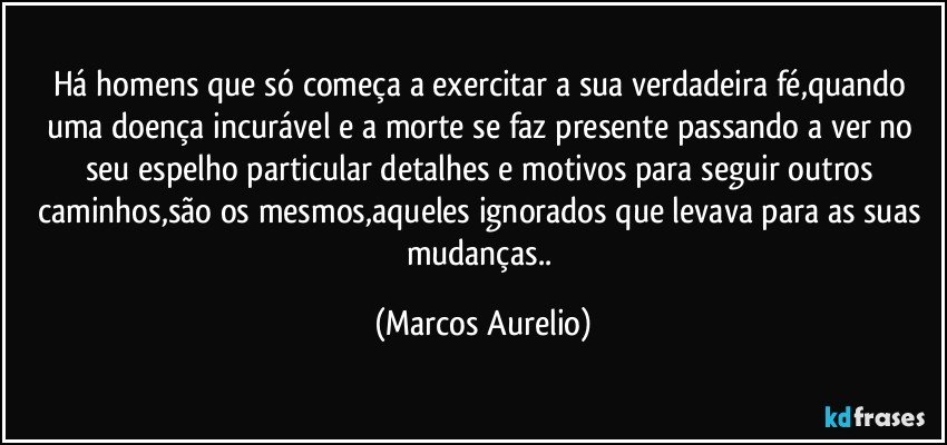 Há homens que só começa a exercitar a sua verdadeira fé,quando uma doença incurável  e a morte se faz presente passando a ver no seu espelho particular detalhes e motivos para seguir outros caminhos,são os mesmos,aqueles ignorados que levava para as suas mudanças.. (Marcos Aurelio)