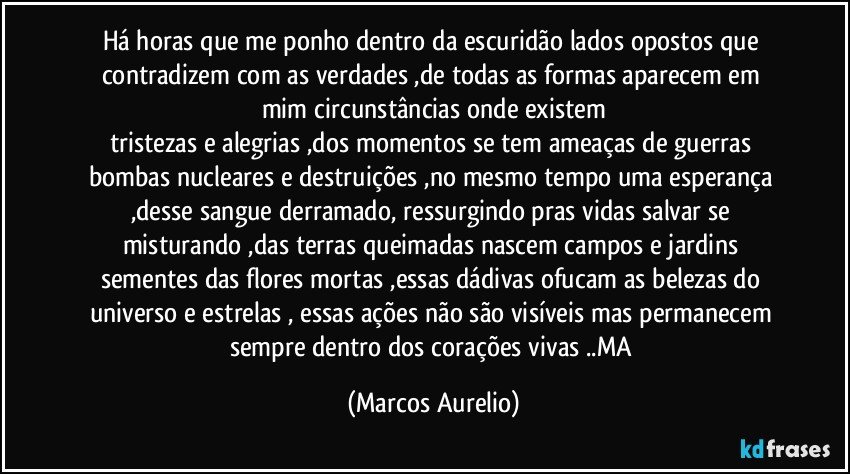 Há horas que me ponho dentro da escuridão lados opostos que contradizem com as verdades ,de todas as formas aparecem  em mim circunstâncias onde existem
tristezas e alegrias ,dos  momentos se tem  ameaças de  guerras bombas nucleares e destruições ,no mesmo tempo uma esperança ,desse sangue derramado, ressurgindo  pras vidas salvar se misturando ,das terras queimadas  nascem campos e jardins sementes das flores mortas ,essas dádivas ofucam as belezas do universo e estrelas , essas ações não são visíveis mas permanecem sempre dentro dos corações vivas ..MA (Marcos Aurelio)