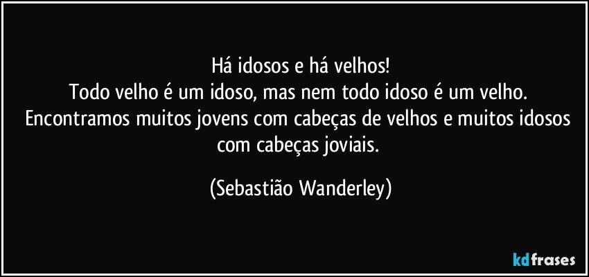 Há idosos e há velhos!
Todo velho é um idoso, mas nem todo idoso é um velho. Encontramos muitos jovens com cabeças de velhos e muitos idosos com cabeças joviais. (Sebastião Wanderley)