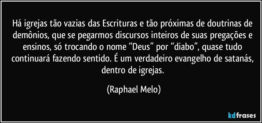 Há igrejas tão vazias das Escrituras e tão próximas de doutrinas de demônios, que se pegarmos discursos inteiros de suas pregações e ensinos, só trocando o nome “Deus” por “diabo”, quase tudo continuará fazendo sentido. É um verdadeiro evangelho de satanás, dentro de igrejas. (Raphael Melo)