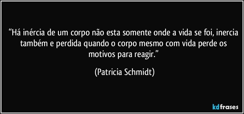 “Há inércia de um corpo não esta somente onde a vida se foi, inercia também e perdida quando o corpo mesmo com vida perde os motivos para reagir.” (Patricia Schmidt)