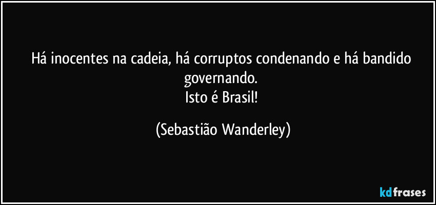 Há inocentes na cadeia, há corruptos condenando e há bandido governando. 
Isto é Brasil! (Sebastião Wanderley)