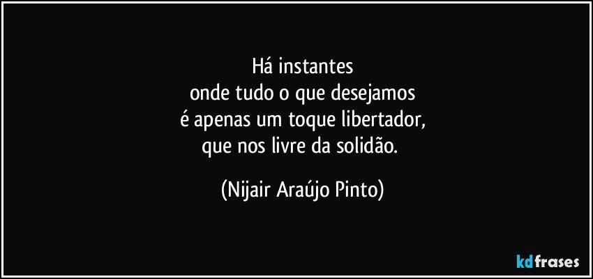 Há instantes
onde tudo o que desejamos
é apenas um toque libertador,
que nos livre da solidão. (Nijair Araújo Pinto)