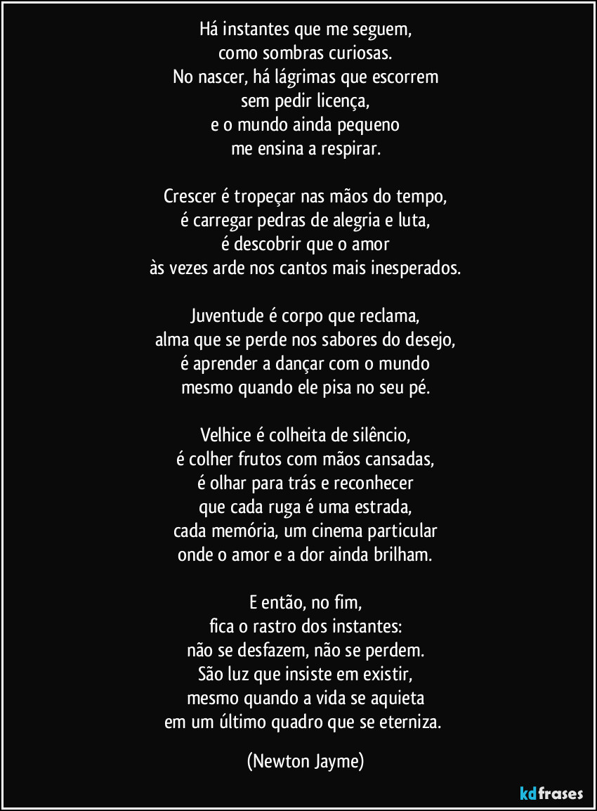 Há instantes que me seguem,
como sombras curiosas.
No nascer, há lágrimas que escorrem
sem pedir licença,
e o mundo ainda pequeno
me ensina a respirar.

Crescer é tropeçar nas mãos do tempo,
é carregar pedras de alegria e luta,
é descobrir que o amor
às vezes arde nos cantos mais inesperados.

Juventude é corpo que reclama,
alma que se perde nos sabores do desejo,
é aprender a dançar com o mundo
mesmo quando ele pisa no seu pé.

Velhice é colheita de silêncio,
é colher frutos com mãos cansadas,
é olhar para trás e reconhecer
que cada ruga é uma estrada,
cada memória, um cinema particular
onde o amor e a dor ainda brilham.

E então, no fim,
fica o rastro dos instantes:
não se desfazem, não se perdem.
São luz que insiste em existir,
mesmo quando a vida se aquieta
em um último quadro que se eterniza. (Newton Jayme)