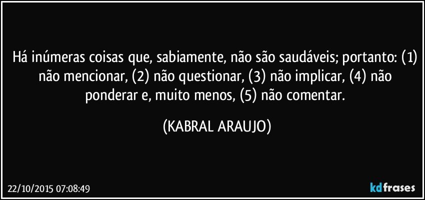 Há inúmeras coisas que, sabiamente, não são saudáveis; portanto: (1) não mencionar, (2) não questionar, (3) não implicar, (4) não ponderar e, muito menos, (5) não comentar. (KABRAL ARAUJO)