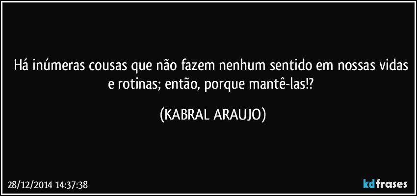 Há inúmeras cousas que não fazem nenhum sentido em nossas vidas e rotinas; então, porque mantê-las!? (KABRAL ARAUJO)