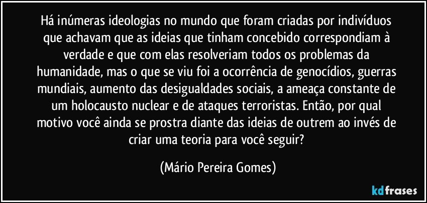 Há inúmeras ideologias no mundo que foram criadas por indivíduos que achavam que as ideias que tinham concebido correspondiam à verdade e que com elas resolveriam todos os problemas da humanidade, mas o que se viu foi a ocorrência de genocídios, guerras mundiais, aumento das desigualdades sociais, a ameaça constante de um holocausto nuclear e de ataques terroristas. Então, por qual motivo você ainda se prostra diante das ideias de outrem ao invés de criar uma teoria para você seguir? (Mário Pereira Gomes)