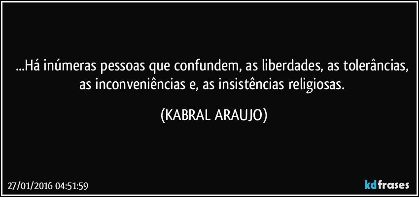 ...Há inúmeras pessoas que confundem, as liberdades, as tolerâncias, as inconveniências e, as insistências religiosas. (KABRAL ARAUJO)