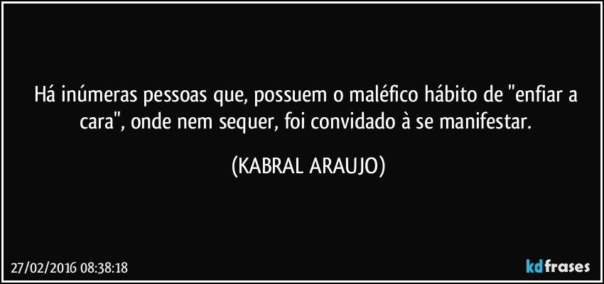 Há inúmeras pessoas que, possuem o maléfico hábito de "enfiar a cara", onde nem sequer, foi convidado à se manifestar. (KABRAL ARAUJO)