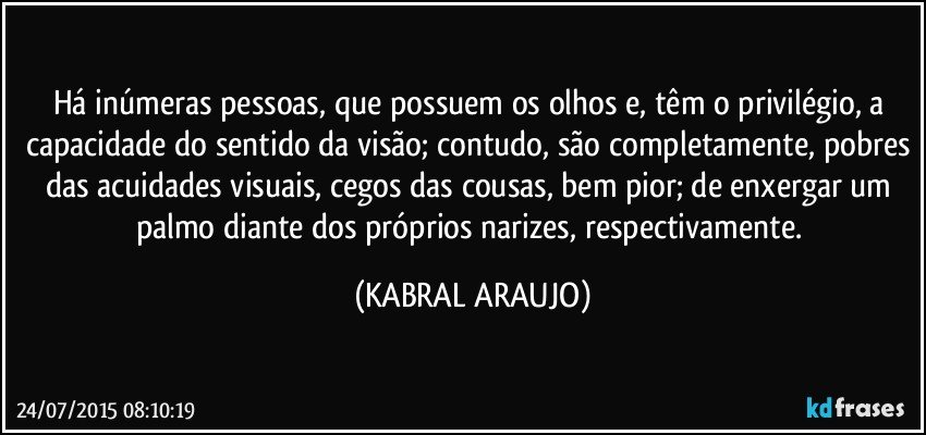 Há inúmeras pessoas, que possuem os olhos e, têm o privilégio, a capacidade do sentido da visão; contudo, são completamente, pobres das acuidades visuais, cegos das cousas, bem pior; de enxergar um palmo diante dos próprios narizes, respectivamente. (KABRAL ARAUJO)