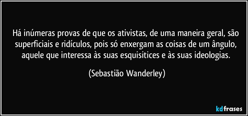 Há inúmeras provas de que os ativistas, de uma maneira geral, são superficiais e ridículos, pois só enxergam as coisas de um ângulo, aquele que interessa às suas esquisitices e às suas ideologias. (Sebastião Wanderley)