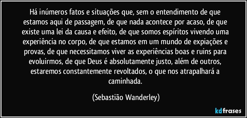 Há inúmeros fatos e situações que, sem o entendimento de que estamos aqui de passagem, de que  nada acontece por acaso, de que existe uma lei da causa e efeito, de que somos espíritos vivendo uma experiência no corpo, de que estamos em um mundo de expiações e provas, de que necessitamos viver as experiências boas e ruins para evoluirmos, de que Deus é absolutamente justo, além de outros, estaremos constantemente revoltados, o que nos atrapalhará a caminhada. (Sebastião Wanderley)