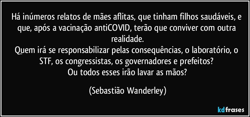 Há inúmeros relatos de mães aflitas, que tinham filhos saudáveis, e que, após a vacinação antiCOVID, terão que conviver com outra realidade.
Quem irá se responsabilizar pelas consequências, o laboratório, o STF, os congressistas, os governadores e prefeitos? 
 Ou todos esses irão lavar as mãos? (Sebastião Wanderley)