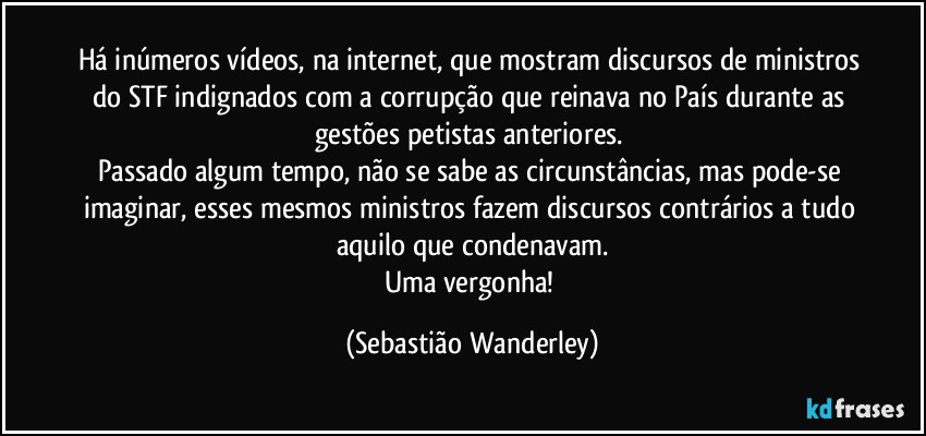 Há inúmeros vídeos, na internet, que mostram discursos de ministros do STF indignados com a corrupção que reinava no País durante as gestões petistas anteriores. 
Passado algum tempo, não se sabe as circunstâncias, mas pode-se imaginar, esses mesmos ministros fazem discursos contrários a tudo aquilo que condenavam.
Uma vergonha! (Sebastião Wanderley)