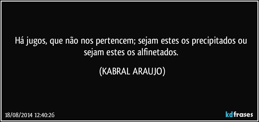 Há jugos, que não nos pertencem; sejam estes os precipitados ou sejam estes os alfinetados. (KABRAL ARAUJO)