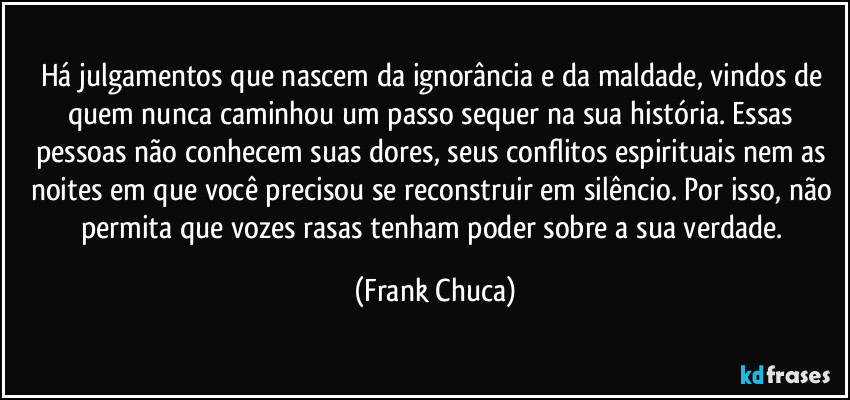 Há julgamentos que nascem da ignorância e da maldade, vindos de quem nunca caminhou um passo sequer na sua história. Essas pessoas não conhecem suas dores, seus conflitos espirituais nem as noites em que você precisou se reconstruir em silêncio. Por isso, não permita que vozes rasas tenham poder sobre a sua verdade. (Frank Chuca)