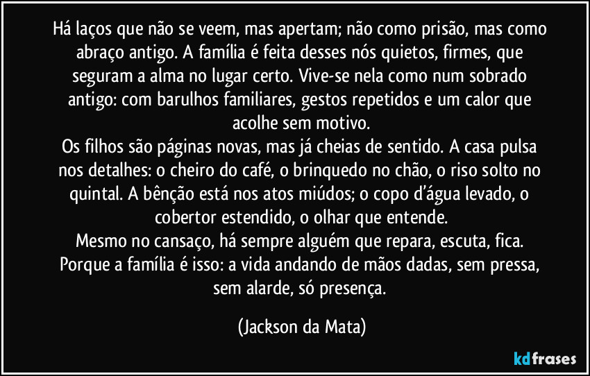 Há laços que não se veem, mas apertam; não como prisão, mas como abraço antigo. A família é feita desses nós quietos, firmes, que seguram a alma no lugar certo. Vive-se nela como num sobrado antigo: com barulhos familiares, gestos repetidos e um calor que acolhe sem motivo.
Os filhos são páginas novas, mas já cheias de sentido. A casa pulsa nos detalhes: o cheiro do café, o brinquedo no chão, o riso solto no quintal. A bênção está nos atos miúdos; o copo d’água levado, o cobertor estendido, o olhar que entende.
Mesmo no cansaço, há sempre alguém que repara, escuta, fica. Porque a família é isso: a vida andando de mãos dadas, sem pressa, sem alarde, só presença. (Jackson da Mata)