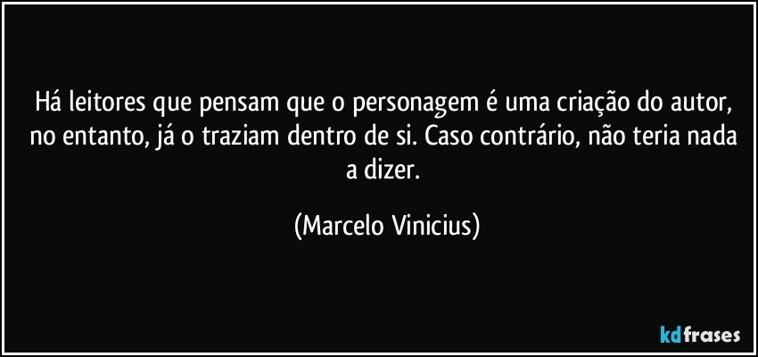 Há leitores que pensam que o personagem é uma criação do autor, no entanto, já o traziam dentro de si. Caso contrário, não teria nada a dizer. (Marcelo Vinicius)