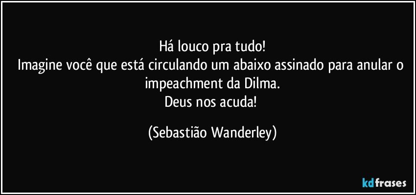 Há louco pra tudo!
Imagine você que está circulando um abaixo assinado para anular o impeachment da Dilma.
Deus nos acuda! (Sebastião Wanderley)