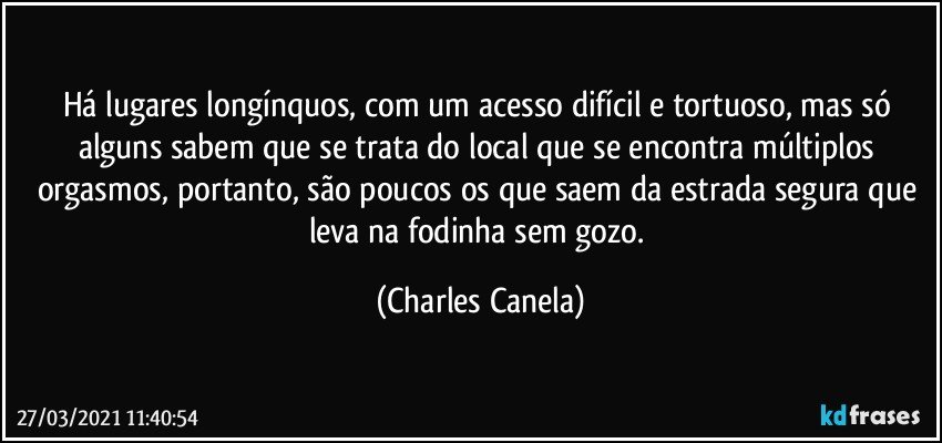 Há lugares longínquos, com um acesso difícil e tortuoso, mas só alguns sabem que se trata do local que se encontra múltiplos orgasmos, portanto, são poucos os que saem da estrada segura que leva na fodinha sem gozo. (Charles Canela)