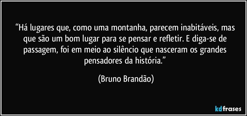 “Há lugares que, como uma montanha,  parecem inabitáveis, mas que são um bom lugar para se pensar e refletir. E diga-se de passagem, foi em meio ao silêncio que nasceram os grandes pensadores da história.” (Bruno Brandão)