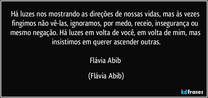 Há luzes nos mostrando as direções de nossas vidas, mas às vezes fingimos não vê-las, ignoramos, por medo, receio, insegurança ou mesmo negação. Há luzes em volta de você, em volta de mim, mas insistimos em querer ascender outras.

Flávia Abib (Flávia Abib)