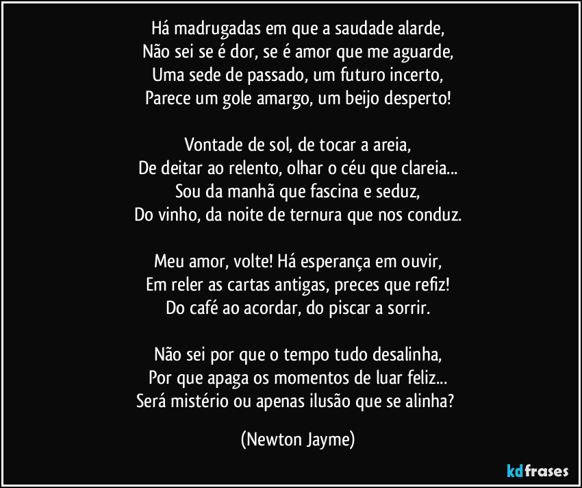 Há madrugadas em que a saudade alarde,
Não sei se é dor, se é amor que me aguarde,
Uma sede de passado, um futuro incerto,
Parece um gole amargo, um beijo desperto!

Vontade de sol, de tocar a areia,
De deitar ao relento, olhar o céu que clareia...
Sou da manhã que fascina e seduz,
Do vinho, da noite de ternura que nos conduz.

Meu amor, volte! Há esperança em ouvir,
Em reler as cartas antigas, preces que refiz!
Do café ao acordar, do piscar a sorrir.

Não sei por que o tempo tudo desalinha,
Por que apaga os momentos de luar feliz...
Será mistério ou apenas ilusão que se alinha? (Newton Jayme)