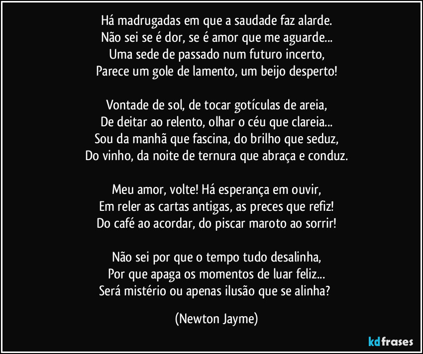 Há madrugadas em que a saudade faz alarde.
Não sei se é dor, se é amor que me aguarde...
Uma sede de passado num futuro incerto,
Parece um gole de lamento, um beijo desperto!

Vontade de sol, de tocar gotículas de areia,
De deitar ao relento, olhar o céu que clareia...
Sou da manhã que fascina, do brilho que seduz,
Do vinho, da noite de ternura que abraça e conduz.

Meu amor, volte! Há esperança em ouvir,
Em reler as cartas antigas, as preces que refiz!
Do café ao acordar, do piscar maroto ao sorrir!

Não sei por que o tempo tudo desalinha,
Por que apaga os momentos de luar feliz...
Será mistério ou apenas ilusão que se alinha? (Newton Jayme)