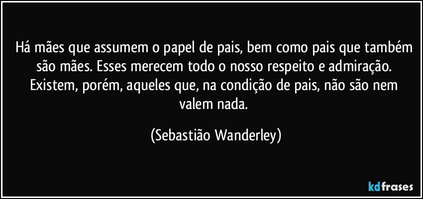 Há mães que assumem o papel de pais, bem como pais que também são mães. Esses merecem todo o nosso respeito e admiração. Existem, porém, aqueles que, na condição de pais, não são nem valem nada. (Sebastião Wanderley)