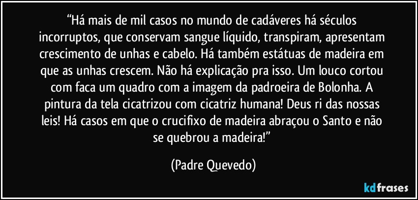 “Há mais de mil casos no mundo de cadáveres há séculos incorruptos, que conservam sangue líquido, transpiram, apresentam crescimento de unhas e cabelo. Há também estátuas de madeira em que as unhas crescem. Não há explicação pra isso. Um louco cortou com faca um quadro com a imagem da padroeira de Bolonha. A pintura da tela cicatrizou com cicatriz humana! Deus ri das nossas leis! Há casos em que o crucifixo de madeira abraçou o Santo e não se quebrou a madeira!” (Padre Quevedo)