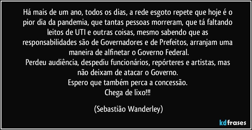 Há mais de um ano, todos os dias, a rede esgoto repete que hoje é o pior dia da pandemia, que tantas pessoas morreram, que tá faltando leitos de UTI e outras coisas, mesmo sabendo que as responsabilidades são de Governadores e de Prefeitos, arranjam uma maneira de alfinetar o Governo Federal.
Perdeu audiência, despediu funcionários, repórteres e artistas, mas não deixam de atacar o Governo. 
Espero que também perca a concessão. 
Chega de lixo!!! (Sebastião Wanderley)