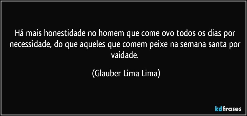 Há mais honestidade no homem que come ovo todos os dias por necessidade, do que aqueles que comem peixe na semana santa por vaidade. (Glauber Lima Lima)