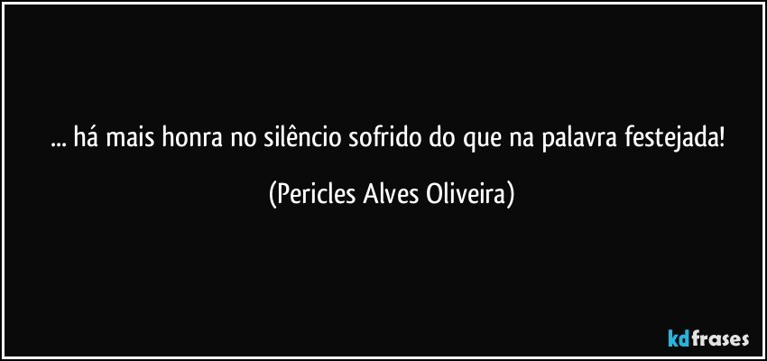 ... há mais honra no silêncio sofrido do que na palavra festejada! (Pericles Alves Oliveira)