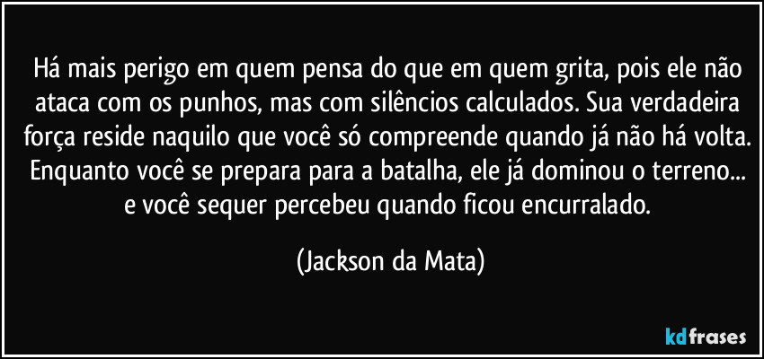 Há mais perigo em quem pensa do que em quem grita, pois ele não ataca com os punhos, mas com silêncios calculados. Sua verdadeira força reside naquilo que você só compreende quando já não há volta. Enquanto você se prepara para a batalha, ele já dominou o terreno... e você sequer percebeu quando ficou encurralado. (Jackson da Mata)
