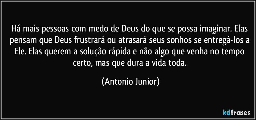 Há mais pessoas com medo de Deus do que se possa imaginar. Elas pensam que Deus frustrará ou atrasará seus sonhos se entregá-los a Ele. Elas querem a solução rápida e não algo que venha no tempo certo, mas que dura a vida toda. (Antonio Junior)