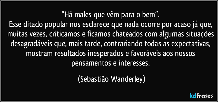 “Há males que vêm para o bem”. 
Esse ditado popular nos esclarece que nada ocorre por acaso já que, muitas vezes, criticamos e ficamos chateados com algumas situações desagradáveis que, mais tarde, contrariando todas as expectativas, mostram resultados inesperados e favoráveis aos nossos pensamentos e interesses. (Sebastião Wanderley)